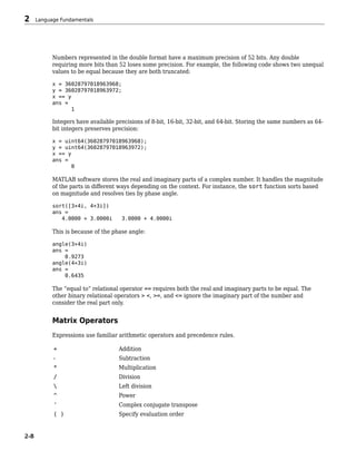 Numbers represented in the double format have a maximum precision of 52 bits. Any double
requiring more bits than 52 loses some precision. For example, the following code shows two unequal
values to be equal because they are both truncated:
x = 36028797018963968;
y = 36028797018963972;
x == y
ans =
1
Integers have available precisions of 8-bit, 16-bit, 32-bit, and 64-bit. Storing the same numbers as 64-
bit integers preserves precision:
x = uint64(36028797018963968);
y = uint64(36028797018963972);
x == y
ans =
0
MATLAB software stores the real and imaginary parts of a complex number. It handles the magnitude
of the parts in different ways depending on the context. For instance, the sort function sorts based
on magnitude and resolves ties by phase angle.
sort([3+4i, 4+3i])
ans =
4.0000 + 3.0000i 3.0000 + 4.0000i
This is because of the phase angle:
angle(3+4i)
ans =
0.9273
angle(4+3i)
ans =
0.6435
The “equal to” relational operator == requires both the real and imaginary parts to be equal. The
other binary relational operators > <, >=, and <= ignore the imaginary part of the number and
consider the real part only.
Matrix Operators
Expressions use familiar arithmetic operators and precedence rules.
+ Addition
- Subtraction
* Multiplication
/ Division
 Left division
^ Power
' Complex conjugate transpose
( ) Specify evaluation order
2 Language Fundamentals
2-8
 