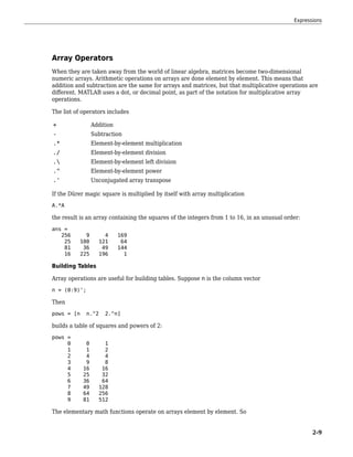 Array Operators
When they are taken away from the world of linear algebra, matrices become two-dimensional
numeric arrays. Arithmetic operations on arrays are done element by element. This means that
addition and subtraction are the same for arrays and matrices, but that multiplicative operations are
different. MATLAB uses a dot, or decimal point, as part of the notation for multiplicative array
operations.
The list of operators includes
+ Addition
- Subtraction
.* Element-by-element multiplication
./ Element-by-element division
. Element-by-element left division
.^ Element-by-element power
.' Unconjugated array transpose
If the Dürer magic square is multiplied by itself with array multiplication
A.*A
the result is an array containing the squares of the integers from 1 to 16, in an unusual order:
ans =
256 9 4 169
25 100 121 64
81 36 49 144
16 225 196 1
Building Tables
Array operations are useful for building tables. Suppose n is the column vector
n = (0:9)';
Then
pows = [n n.^2 2.^n]
builds a table of squares and powers of 2:
pows =
0 0 1
1 1 2
2 4 4
3 9 8
4 16 16
5 25 32
6 36 64
7 49 128
8 64 256
9 81 512
The elementary math functions operate on arrays element by element. So
Expressions
2-9
 