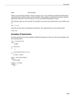 NaN Not-a-number
Infinity is generated by dividing a nonzero value by zero, or by evaluating well defined mathematical
expressions that overflow, that is, exceed realmax. Not-a-number is generated by trying to evaluate
expressions like 0/0 or Inf-Inf that do not have well defined mathematical values.
The function names are not reserved. It is possible to overwrite any of them with a new variable, such
as
eps = 1.e-6
and then use that value in subsequent calculations. The original function can be restored with
clear eps
Examples of Expressions
You have already seen several examples of MATLAB expressions. Here are a few more examples, and
the resulting values:
rho = (1+sqrt(5))/2
rho =
1.6180
a = abs(3+4i)
a =
5
z = sqrt(besselk(4/3,rho-i))
z =
0.3730+ 0.3214i
huge = exp(log(realmax))
huge =
1.7977e+308
toobig = pi*huge
toobig =
Inf
Expressions
2-11
 