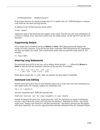 3ff5555555555555 3eb4b6231abfd271
If the largest element of a matrix is larger than 103
or smaller than 10-3
, MATLAB applies a common
scale factor for the short and long formats.
In addition to the format functions shown above
format compact
suppresses many of the blank lines that appear in the output. This lets you view more information on
a screen or window. If you want more control over the output format, use the sprintf and fprintf
functions.
Suppressing Output
If you simply type a statement and press Return or Enter, MATLAB automatically displays the
results on screen. However, if you end the line with a semicolon, MATLAB performs the computation,
but does not display any output. This is particularly useful when you generate large matrices. For
example,
A = magic(100);
Entering Long Statements
If a statement does not fit on one line, use an ellipsis (three periods), ..., followed by Return or
Enter to indicate that the statement continues on the next line. For example,
s = 1 -1/2 + 1/3 -1/4 + 1/5 - 1/6 + 1/7 ...
- 1/8 + 1/9 - 1/10 + 1/11 - 1/12;
Blank spaces around the =, +, and - signs are optional, but they improve readability.
Command Line Editing
Various arrow and control keys on your keyboard allow you to recall, edit, and reuse statements you
have typed earlier. For example, suppose you mistakenly enter
rho = (1 + sqt(5))/2
You have misspelled sqrt. MATLAB responds with
Undefined function 'sqt' for input arguments of type 'double'.
Instead of retyping the entire line, simply press the ↑ key. The statement you typed is redisplayed.
Use the ← key to move the cursor over and insert the missing r. Repeated use of the ↑ key recalls
earlier lines. Typing a few characters, and then pressing the ↑ key finds a previous line that begins
with those characters. You can also copy previously executed statements from the Command History.
Entering Commands
2-13
 