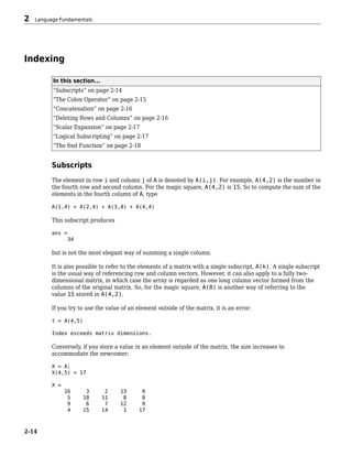 Indexing
In this section...
“Subscripts” on page 2-14
“The Colon Operator” on page 2-15
“Concatenation” on page 2-16
“Deleting Rows and Columns” on page 2-16
“Scalar Expansion” on page 2-17
“Logical Subscripting” on page 2-17
“The find Function” on page 2-18
Subscripts
The element in row i and column j of A is denoted by A(i,j). For example, A(4,2) is the number in
the fourth row and second column. For the magic square, A(4,2) is 15. So to compute the sum of the
elements in the fourth column of A, type
A(1,4) + A(2,4) + A(3,4) + A(4,4)
This subscript produces
ans =
34
but is not the most elegant way of summing a single column.
It is also possible to refer to the elements of a matrix with a single subscript, A(k). A single subscript
is the usual way of referencing row and column vectors. However, it can also apply to a fully two-
dimensional matrix, in which case the array is regarded as one long column vector formed from the
columns of the original matrix. So, for the magic square, A(8) is another way of referring to the
value 15 stored in A(4,2).
If you try to use the value of an element outside of the matrix, it is an error:
t = A(4,5)
Index exceeds matrix dimensions.
Conversely, if you store a value in an element outside of the matrix, the size increases to
accommodate the newcomer:
X = A;
X(4,5) = 17
X =
16 3 2 13 0
5 10 11 8 0
9 6 7 12 0
4 15 14 1 17
2 Language Fundamentals
2-14
 