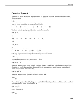 The Colon Operator
The colon, :, is one of the most important MATLAB operators. It occurs in several different forms.
The expression
1:10
is a row vector containing the integers from 1 to 10:
1 2 3 4 5 6 7 8 9 10
To obtain nonunit spacing, specify an increment. For example,
100:-7:50
is
100 93 86 79 72 65 58 51
and
0:pi/4:pi
is
0 0.7854 1.5708 2.3562 3.1416
Subscript expressions involving colons refer to portions of a matrix:
A(1:k,j)
is the first k elements of the jth column of A. Thus,
sum(A(1:4,4))
computes the sum of the fourth column. However, there is a better way to perform this computation.
The colon by itself refers to all the elements in a row or column of a matrix and the keyword end
refers to the last row or column. Thus,
sum(A(:,end))
computes the sum of the elements in the last column of A:
ans =
34
Why is the magic sum for a 4-by-4 square equal to 34? If the integers from 1 to 16 are sorted into four
groups with equal sums, that sum must be
sum(1:16)/4
which, of course, is
ans =
34
Indexing
2-15
 