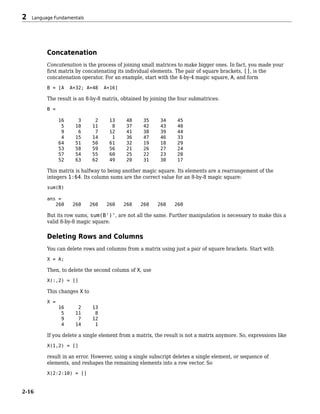 Concatenation
Concatenation is the process of joining small matrices to make bigger ones. In fact, you made your
first matrix by concatenating its individual elements. The pair of square brackets, [], is the
concatenation operator. For an example, start with the 4-by-4 magic square, A, and form
B = [A A+32; A+48 A+16]
The result is an 8-by-8 matrix, obtained by joining the four submatrices:
B =
16 3 2 13 48 35 34 45
5 10 11 8 37 42 43 40
9 6 7 12 41 38 39 44
4 15 14 1 36 47 46 33
64 51 50 61 32 19 18 29
53 58 59 56 21 26 27 24
57 54 55 60 25 22 23 28
52 63 62 49 20 31 30 17
This matrix is halfway to being another magic square. Its elements are a rearrangement of the
integers 1:64. Its column sums are the correct value for an 8-by-8 magic square:
sum(B)
ans =
260 260 260 260 260 260 260 260
But its row sums, sum(B')', are not all the same. Further manipulation is necessary to make this a
valid 8-by-8 magic square.
Deleting Rows and Columns
You can delete rows and columns from a matrix using just a pair of square brackets. Start with
X = A;
Then, to delete the second column of X, use
X(:,2) = []
This changes X to
X =
16 2 13
5 11 8
9 7 12
4 14 1
If you delete a single element from a matrix, the result is not a matrix anymore. So, expressions like
X(1,2) = []
result in an error. However, using a single subscript deletes a single element, or sequence of
elements, and reshapes the remaining elements into a row vector. So
X(2:2:10) = []
2 Language Fundamentals
2-16
 