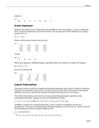 results in
X =
16 9 2 7 13 12 1
Scalar Expansion
Matrices and scalars can be combined in several different ways. For example, a scalar is subtracted
from a matrix by subtracting it from each element. The average value of the elements in our magic
square is 8.5, so
B = A - 8.5
forms a matrix whose column sums are zero:
B =
7.5 -5.5 -6.5 4.5
-3.5 1.5 2.5 -0.5
0.5 -2.5 -1.5 3.5
-4.5 6.5 5.5 -7.5
sum(B)
ans =
0 0 0 0
With scalar expansion, MATLAB assigns a specified scalar to all indices in a range. For example,
B(1:2,2:3) = 0
zeros out a portion of B:
B =
7.5 0 0 4.5
-3.5 0 0 -0.5
0.5 -2.5 -1.5 3.5
-4.5 6.5 5.5 -7.5
Logical Subscripting
The logical vectors created from logical and relational operations can be used to reference subarrays.
Suppose X is an ordinary matrix and L is a matrix of the same size that is the result of some logical
operation. Then X(L) specifies the elements of X where the elements of L are nonzero.
This kind of subscripting can be done in one step by specifying the logical operation as the
subscripting expression. Suppose you have the following set of data:
x = [2.1 1.7 1.6 1.5 NaN 1.9 1.8 1.5 5.1 1.8 1.4 2.2 1.6 1.8];
The NaN is a marker for a missing observation, such as a failure to respond to an item on a
questionnaire. To remove the missing data with logical indexing, use isfinite(x), which is true for
all finite numerical values and false for NaN and Inf:
x = x(isfinite(x))
x =
2.1 1.7 1.6 1.5 1.9 1.8 1.5 5.1 1.8 1.4 2.2 1.6 1.8
Indexing
2-17
 