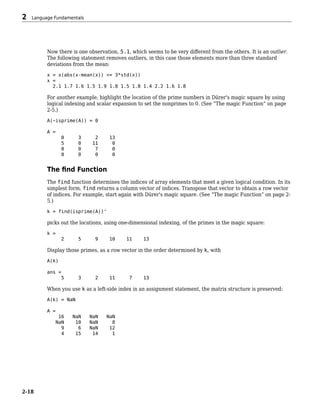 Now there is one observation, 5.1, which seems to be very different from the others. It is an outlier.
The following statement removes outliers, in this case those elements more than three standard
deviations from the mean:
x = x(abs(x-mean(x)) <= 3*std(x))
x =
2.1 1.7 1.6 1.5 1.9 1.8 1.5 1.8 1.4 2.2 1.6 1.8
For another example, highlight the location of the prime numbers in Dürer's magic square by using
logical indexing and scalar expansion to set the nonprimes to 0. (See “The magic Function” on page
2-5.)
A(~isprime(A)) = 0
A =
0 3 2 13
5 0 11 0
0 0 7 0
0 0 0 0
The find Function
The find function determines the indices of array elements that meet a given logical condition. In its
simplest form, find returns a column vector of indices. Transpose that vector to obtain a row vector
of indices. For example, start again with Dürer's magic square. (See “The magic Function” on page 2-
5.)
k = find(isprime(A))'
picks out the locations, using one-dimensional indexing, of the primes in the magic square:
k =
2 5 9 10 11 13
Display those primes, as a row vector in the order determined by k, with
A(k)
ans =
5 3 2 11 7 13
When you use k as a left-side index in an assignment statement, the matrix structure is preserved:
A(k) = NaN
A =
16 NaN NaN NaN
NaN 10 NaN 8
9 6 NaN 12
4 15 14 1
2 Language Fundamentals
2-18
 