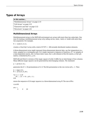 Types of Arrays
In this section...
“Multidimensional Arrays” on page 2-19
“Cell Arrays” on page 2-21
“Characters and Text” on page 2-22
“Structures” on page 2-24
Multidimensional Arrays
Multidimensional arrays in the MATLAB environment are arrays with more than two subscripts. One
way of creating a multidimensional array is by calling zeros, ones, rand, or randn with more than
two arguments. For example,
R = randn(3,4,5);
creates a 3-by-4-by-5 array with a total of 3*4*5 = 60 normally distributed random elements.
A three-dimensional array might represent three-dimensional physical data, say the temperature in a
room, sampled on a rectangular grid. Or it might represent a sequence of matrices, A(k)
, or samples of
a time-dependent matrix, A(t). In these latter cases, the (i, j)th element of the kth matrix, or the tkth
matrix, is denoted by A(i,j,k).
MATLAB and Dürer's versions of the magic square of order 4 differ by an interchange of two columns.
Many different magic squares can be generated by interchanging columns. The statement
p = perms(1:4);
generates the 4! = 24 permutations of 1:4. The kth permutation is the row vector p(k,:). Then
A = magic(4);
M = zeros(4,4,24);
for k = 1:24
M(:,:,k) = A(:,p(k,:));
end
stores the sequence of 24 magic squares in a three-dimensional array, M. The size of M is
size(M)
ans =
4 4 24
Types of Arrays
2-19
 