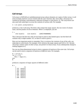 Cell Arrays
Cell arrays in MATLAB are multidimensional arrays whose elements are copies of other arrays. A cell
array of empty matrices can be created with the cell function. But, more often, cell arrays are
created by enclosing a miscellaneous collection of things in curly braces, {}. The curly braces are
also used with subscripts to access the contents of various cells. For example,
C = {A sum(A) prod(prod(A))}
produces a 1-by-3 cell array. The three cells contain the magic square, the row vector of column
sums, and the product of all its elements. When C is displayed, you see
C =
[4x4 double] [1x4 double] [20922789888000]
This is because the first two cells are too large to print in this limited space, but the third cell
contains only a single number, 16!, so there is room to print it.
Here are two important points to remember. First, to retrieve the contents of one of the cells, use
subscripts in curly braces. For example, C{1} retrieves the magic square and C{3} is 16!. Second,
cell arrays contain copies of other arrays, not pointers to those arrays. If you subsequently change A,
nothing happens to C.
You can use three-dimensional arrays to store a sequence of matrices of the same size. Cell arrays
can be used to store a sequence of matrices of different sizes. For example,
M = cell(8,1);
for n = 1:8
M{n} = magic(n);
end
M
produces a sequence of magic squares of different order:
M =
[ 1]
[ 2x2 double]
[ 3x3 double]
[ 4x4 double]
[ 5x5 double]
[ 6x6 double]
[ 7x7 double]
[ 8x8 double]
Types of Arrays
2-21
 