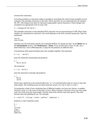 reverses the conversion.
Converting numbers to characters makes it possible to investigate the various fonts available on your
computer. The printable characters in the basic ASCII character set are represented by the integers
32:127. (The integers less than 32 represent nonprintable control characters.) These integers are
arranged in an appropriate 6-by-16 array with
F = reshape(32:127,16,6)';
The printable characters in the extended ASCII character set are represented by F+128. When these
integers are interpreted as characters, the result depends on the font currently being used. Type the
statements
char(F)
char(F+128)
and then vary the font being used for the Command Window. To change the font, on the Home tab, in
the Environment section, click Preferences > Fonts. If you include tabs in lines of code, use a
fixed-width font, such as Monospaced, to align the tab positions on different lines.
Concatenation with square brackets joins text variables together. The statement
h = [s, ' world']
joins the characters horizontally and produces
h =
Hello world
The statement
v = [s; 'world']
joins the characters vertically and produces
v =
Hello
world
Notice that a blank has to be inserted before the 'w' in h and that both words in v have to have the
same length. The resulting arrays are both character arrays; h is 1-by-11 and v is 2-by-5.
To manipulate a body of text containing lines of different lengths, you have two choices—a padded
character array or a cell array of character vectors. When creating a character array, you must make
each row of the array the same length. (Pad the ends of the shorter rows with spaces.) The char
function does this padding for you. For example,
S = char('A','rolling','stone','gathers','momentum.')
produces a 5-by-9 character array:
S =
A
rolling
stone
gathers
momentum.
Types of Arrays
2-23
 
