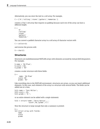 Alternatively, you can store the text in a cell array. For example,
C = {'A';'rolling';'stone';'gathers';'momentum.'}
creates a 5-by-1 cell array that requires no padding because each row of the array can have a
different length:
C =
'A'
'rolling'
'stone'
'gathers'
'momentum.'
You can convert a padded character array to a cell array of character vectors with
C = cellstr(S)
and reverse the process with
S = char(C)
Structures
Structures are multidimensional MATLAB arrays with elements accessed by textual field designators.
For example,
S.name = 'Ed Plum';
S.score = 83;
S.grade = 'B+'
creates a scalar structure with three fields:
S =
name: 'Ed Plum'
score: 83
grade: 'B+'
Like everything else in the MATLAB environment, structures are arrays, so you can insert additional
elements. In this case, each element of the array is a structure with several fields. The fields can be
added one at a time,
S(2).name = 'Toni Miller';
S(2).score = 91;
S(2).grade = 'A-';
or an entire element can be added with a single statement:
S(3) = struct('name','Jerry Garcia',...
'score',70,'grade','C')
Now the structure is large enough that only a summary is printed:
S =
1x3 struct array with fields:
name
score
grade
2 Language Fundamentals
2-24
 