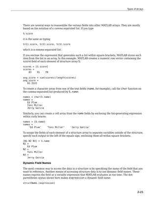 There are several ways to reassemble the various fields into other MATLAB arrays. They are mostly
based on the notation of a comma-separated list. If you type
S.score
it is the same as typing
S(1).score, S(2).score, S(3).score
which is a comma-separated list.
If you enclose the expression that generates such a list within square brackets, MATLAB stores each
item from the list in an array. In this example, MATLAB creates a numeric row vector containing the
score field of each element of structure array S:
scores = [S.score]
scores =
83 91 70
avg_score = sum(scores)/length(scores)
avg_score =
81.3333
To create a character array from one of the text fields (name, for example), call the char function on
the comma-separated list produced by S.name:
names = char(S.name)
names =
Ed Plum
Toni Miller
Jerry Garcia
Similarly, you can create a cell array from the name fields by enclosing the list-generating expression
within curly braces:
names = {S.name}
names =
'Ed Plum' 'Toni Miller' 'Jerry Garcia'
To assign the fields of each element of a structure array to separate variables outside of the structure,
specify each output to the left of the equals sign, enclosing them all within square brackets:
[N1 N2 N3] = S.name
N1 =
Ed Plum
N2 =
Toni Miller
N3 =
Jerry Garcia
Dynamic Field Names
The most common way to access the data in a structure is by specifying the name of the field that you
want to reference. Another means of accessing structure data is to use dynamic field names. These
names express the field as a variable expression that MATLAB evaluates at run time. The dot-
parentheses syntax shown here makes expression a dynamic field name:
structName.(expression)
Types of Arrays
2-25
 