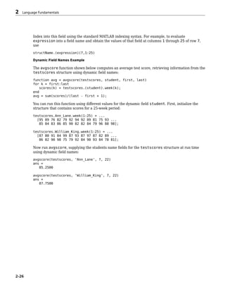 Index into this field using the standard MATLAB indexing syntax. For example, to evaluate
expression into a field name and obtain the values of that field at columns 1 through 25 of row 7,
use
structName.(expression)(7,1:25)
Dynamic Field Names Example
The avgscore function shown below computes an average test score, retrieving information from the
testscores structure using dynamic field names:
function avg = avgscore(testscores, student, first, last)
for k = first:last
scores(k) = testscores.(student).week(k);
end
avg = sum(scores)/(last - first + 1);
You can run this function using different values for the dynamic field student. First, initialize the
structure that contains scores for a 25-week period:
testscores.Ann_Lane.week(1:25) = ...
[95 89 76 82 79 92 94 92 89 81 75 93 ...
85 84 83 86 85 90 82 82 84 79 96 88 98];
testscores.William_King.week(1:25) = ...
[87 80 91 84 99 87 93 87 97 87 82 89 ...
86 82 90 98 75 79 92 84 90 93 84 78 81];
Now run avgscore, supplying the students name fields for the testscores structure at run time
using dynamic field names:
avgscore(testscores, 'Ann_Lane', 7, 22)
ans =
85.2500
avgscore(testscores, 'William_King', 7, 22)
ans =
87.7500
2 Language Fundamentals
2-26
 