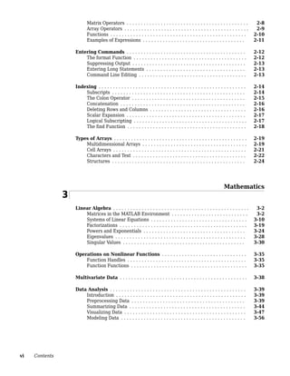 Matrix Operators . . . . . . . . . . . . . . . . . . . . . . . . . . . . . . . . . . . . . . . . . . . 2-8
Array Operators . . . . . . . . . . . . . . . . . . . . . . . . . . . . . . . . . . . . . . . . . . . . 2-9
Functions . . . . . . . . . . . . . . . . . . . . . . . . . . . . . . . . . . . . . . . . . . . . . . . . 2-10
Examples of Expressions . . . . . . . . . . . . . . . . . . . . . . . . . . . . . . . . . . . . 2-11
Entering Commands . . . . . . . . . . . . . . . . . . . . . . . . . . . . . . . . . . . . . . . . . . 2-12
The format Function . . . . . . . . . . . . . . . . . . . . . . . . . . . . . . . . . . . . . . . . 2-12
Suppressing Output . . . . . . . . . . . . . . . . . . . . . . . . . . . . . . . . . . . . . . . . 2-13
Entering Long Statements . . . . . . . . . . . . . . . . . . . . . . . . . . . . . . . . . . . 2-13
Command Line Editing . . . . . . . . . . . . . . . . . . . . . . . . . . . . . . . . . . . . . . 2-13
Indexing . . . . . . . . . . . . . . . . . . . . . . . . . . . . . . . . . . . . . . . . . . . . . . . . . . . . 2-14
Subscripts . . . . . . . . . . . . . . . . . . . . . . . . . . . . . . . . . . . . . . . . . . . . . . . 2-14
The Colon Operator . . . . . . . . . . . . . . . . . . . . . . . . . . . . . . . . . . . . . . . . 2-15
Concatenation . . . . . . . . . . . . . . . . . . . . . . . . . . . . . . . . . . . . . . . . . . . . 2-16
Deleting Rows and Columns . . . . . . . . . . . . . . . . . . . . . . . . . . . . . . . . . . 2-16
Scalar Expansion . . . . . . . . . . . . . . . . . . . . . . . . . . . . . . . . . . . . . . . . . . 2-17
Logical Subscripting . . . . . . . . . . . . . . . . . . . . . . . . . . . . . . . . . . . . . . . . 2-17
The find Function . . . . . . . . . . . . . . . . . . . . . . . . . . . . . . . . . . . . . . . . . . 2-18
Types of Arrays . . . . . . . . . . . . . . . . . . . . . . . . . . . . . . . . . . . . . . . . . . . . . . . 2-19
Multidimensional Arrays . . . . . . . . . . . . . . . . . . . . . . . . . . . . . . . . . . . . . 2-19
Cell Arrays . . . . . . . . . . . . . . . . . . . . . . . . . . . . . . . . . . . . . . . . . . . . . . . 2-21
Characters and Text . . . . . . . . . . . . . . . . . . . . . . . . . . . . . . . . . . . . . . . . 2-22
Structures . . . . . . . . . . . . . . . . . . . . . . . . . . . . . . . . . . . . . . . . . . . . . . . 2-24
Mathematics
3
Linear Algebra . . . . . . . . . . . . . . . . . . . . . . . . . . . . . . . . . . . . . . . . . . . . . . . . 3-2
Matrices in the MATLAB Environment . . . . . . . . . . . . . . . . . . . . . . . . . . . 3-2
Systems of Linear Equations . . . . . . . . . . . . . . . . . . . . . . . . . . . . . . . . . . 3-10
Factorizations . . . . . . . . . . . . . . . . . . . . . . . . . . . . . . . . . . . . . . . . . . . . . 3-19
Powers and Exponentials . . . . . . . . . . . . . . . . . . . . . . . . . . . . . . . . . . . . 3-24
Eigenvalues . . . . . . . . . . . . . . . . . . . . . . . . . . . . . . . . . . . . . . . . . . . . . . 3-28
Singular Values . . . . . . . . . . . . . . . . . . . . . . . . . . . . . . . . . . . . . . . . . . . 3-30
Operations on Nonlinear Functions . . . . . . . . . . . . . . . . . . . . . . . . . . . . . . 3-35
Function Handles . . . . . . . . . . . . . . . . . . . . . . . . . . . . . . . . . . . . . . . . . . 3-35
Function Functions . . . . . . . . . . . . . . . . . . . . . . . . . . . . . . . . . . . . . . . . . 3-35
Multivariate Data . . . . . . . . . . . . . . . . . . . . . . . . . . . . . . . . . . . . . . . . . . . . . 3-38
Data Analysis . . . . . . . . . . . . . . . . . . . . . . . . . . . . . . . . . . . . . . . . . . . . . . . . 3-39
Introduction . . . . . . . . . . . . . . . . . . . . . . . . . . . . . . . . . . . . . . . . . . . . . . 3-39
Preprocessing Data . . . . . . . . . . . . . . . . . . . . . . . . . . . . . . . . . . . . . . . . 3-39
Summarizing Data . . . . . . . . . . . . . . . . . . . . . . . . . . . . . . . . . . . . . . . . . 3-44
Visualizing Data . . . . . . . . . . . . . . . . . . . . . . . . . . . . . . . . . . . . . . . . . . . 3-47
Modeling Data . . . . . . . . . . . . . . . . . . . . . . . . . . . . . . . . . . . . . . . . . . . . 3-56
vi Contents
 