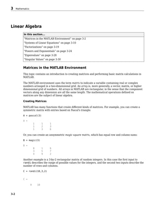 Linear Algebra
In this section...
“Matrices in the MATLAB Environment” on page 3-2
“Systems of Linear Equations” on page 3-10
“Factorizations” on page 3-19
“Powers and Exponentials” on page 3-24
“Eigenvalues” on page 3-28
“Singular Values” on page 3-30
Matrices in the MATLAB Environment
This topic contains an introduction to creating matrices and performing basic matrix calculations in
MATLAB.
The MATLAB environment uses the term matrix to indicate a variable containing real or complex
numbers arranged in a two-dimensional grid. An array is, more generally, a vector, matrix, or higher
dimensional grid of numbers. All arrays in MATLAB are rectangular, in the sense that the component
vectors along any dimension are all the same length. The mathematical operations defined on
matrices are the subject of linear algebra.
Creating Matrices
MATLAB has many functions that create different kinds of matrices. For example, you can create a
symmetric matrix with entries based on Pascal's triangle:
A = pascal(3)
A =
1 1 1
1 2 3
1 3 6
Or, you can create an unsymmetric magic square matrix, which has equal row and column sums:
B = magic(3)
B =
8 1 6
3 5 7
4 9 2
Another example is a 3-by-2 rectangular matrix of random integers. In this case the first input to
randi describes the range of possible values for the integers, and the second two inputs describe the
number of rows and columns.
C = randi(10,3,2)
C =
9 10
3 Mathematics
3-2
 