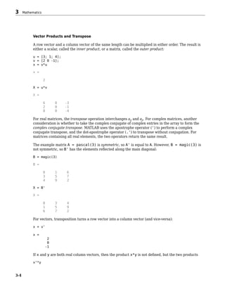 Vector Products and Transpose
A row vector and a column vector of the same length can be multiplied in either order. The result is
either a scalar, called the inner product, or a matrix, called the outer product:
u = [3; 1; 4];
v = [2 0 -1];
x = v*u
x =
2
X = u*v
X =
6 0 -3
2 0 -1
8 0 -4
For real matrices, the transpose operation interchanges aij and aji. For complex matrices, another
consideration is whether to take the complex conjugate of complex entries in the array to form the
complex conjugate transpose. MATLAB uses the apostrophe operator (') to perform a complex
conjugate transpose, and the dot-apostrophe operator (.') to transpose without conjugation. For
matrices containing all real elements, the two operators return the same result.
The example matrix A = pascal(3) is symmetric, so A' is equal to A. However, B = magic(3) is
not symmetric, so B' has the elements reflected along the main diagonal:
B = magic(3)
B =
8 1 6
3 5 7
4 9 2
X = B'
X =
8 3 4
1 5 9
6 7 2
For vectors, transposition turns a row vector into a column vector (and vice-versa):
x = v'
x =
2
0
-1
If x and y are both real column vectors, then the product x*y is not defined, but the two products
x'*y
3 Mathematics
3-4
 
