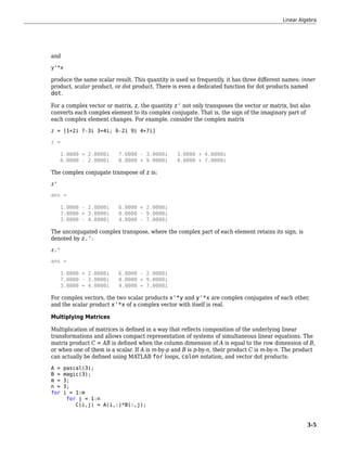 and
y'*x
produce the same scalar result. This quantity is used so frequently, it has three different names: inner
product, scalar product, or dot product. There is even a dedicated function for dot products named
dot.
For a complex vector or matrix, z, the quantity z' not only transposes the vector or matrix, but also
converts each complex element to its complex conjugate. That is, the sign of the imaginary part of
each complex element changes. For example, consider the complex matrix
z = [1+2i 7-3i 3+4i; 6-2i 9i 4+7i]
z =
1.0000 + 2.0000i 7.0000 - 3.0000i 3.0000 + 4.0000i
6.0000 - 2.0000i 0.0000 + 9.0000i 4.0000 + 7.0000i
The complex conjugate transpose of z is:
z'
ans =
1.0000 - 2.0000i 6.0000 + 2.0000i
7.0000 + 3.0000i 0.0000 - 9.0000i
3.0000 - 4.0000i 4.0000 - 7.0000i
The unconjugated complex transpose, where the complex part of each element retains its sign, is
denoted by z.':
z.'
ans =
1.0000 + 2.0000i 6.0000 - 2.0000i
7.0000 - 3.0000i 0.0000 + 9.0000i
3.0000 + 4.0000i 4.0000 + 7.0000i
For complex vectors, the two scalar products x'*y and y'*x are complex conjugates of each other,
and the scalar product x'*x of a complex vector with itself is real.
Multiplying Matrices
Multiplication of matrices is defined in a way that reflects composition of the underlying linear
transformations and allows compact representation of systems of simultaneous linear equations. The
matrix product C = AB is defined when the column dimension of A is equal to the row dimension of B,
or when one of them is a scalar. If A is m-by-p and B is p-by-n, their product C is m-by-n. The product
can actually be defined using MATLAB for loops, colon notation, and vector dot products:
A = pascal(3);
B = magic(3);
m = 3;
n = 3;
for i = 1:m
for j = 1:n
C(i,j) = A(i,:)*B(:,j);
Linear Algebra
3-5
 