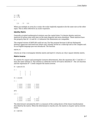 s = 10;
w = s*y
w =
120 -70 100
When you multiply an array by a scalar, the scalar implicitly expands to be the same size as the other
input. This is often referred to as scalar expansion.
Identity Matrix
Generally accepted mathematical notation uses the capital letter I to denote identity matrices,
matrices of various sizes with ones on the main diagonal and zeros elsewhere. These matrices have
the property that AI = A and IA = A whenever the dimensions are compatible.
The original version of MATLAB could not use I for this purpose because it did not distinguish
between uppercase and lowercase letters and i already served as a subscript and as the complex unit.
So an English language pun was introduced. The function
eye(m,n)
returns an m-by-n rectangular identity matrix and eye(n) returns an n-by-n square identity matrix.
Matrix Inverse
If a matrix A is square and nonsingular (nonzero determinant), then the equations AX = I and XA = I
have the same solution X. This solution is called the inverse of A and is denoted A-1
. The inv function
and the expression A^-1 both compute the matrix inverse.
A = pascal(3)
A =
1 1 1
1 2 3
1 3 6
X = inv(A)
X =
3.0000 -3.0000 1.0000
-3.0000 5.0000 -2.0000
1.0000 -2.0000 1.0000
A*X
ans =
1.0000 0 0
0.0000 1.0000 -0.0000
-0.0000 0.0000 1.0000
The determinant calculated by det is a measure of the scaling factor of the linear transformation
described by the matrix. When the determinant is exactly zero, the matrix is singular and no inverse
exists.
d = det(A)
Linear Algebra
3-7
 