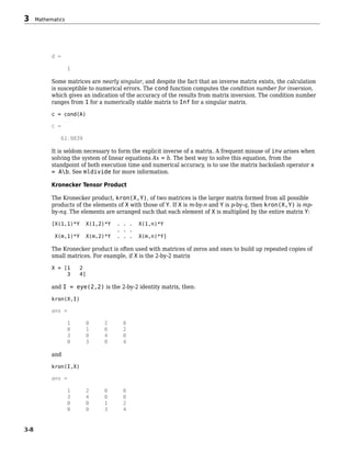 d =
1
Some matrices are nearly singular, and despite the fact that an inverse matrix exists, the calculation
is susceptible to numerical errors. The cond function computes the condition number for inversion,
which gives an indication of the accuracy of the results from matrix inversion. The condition number
ranges from 1 for a numerically stable matrix to Inf for a singular matrix.
c = cond(A)
c =
61.9839
It is seldom necessary to form the explicit inverse of a matrix. A frequent misuse of inv arises when
solving the system of linear equations Ax = b. The best way to solve this equation, from the
standpoint of both execution time and numerical accuracy, is to use the matrix backslash operator x
= Ab. See mldivide for more information.
Kronecker Tensor Product
The Kronecker product, kron(X,Y), of two matrices is the larger matrix formed from all possible
products of the elements of X with those of Y. If X is m-by-n and Y is p-by-q, then kron(X,Y) is mp-
by-nq. The elements are arranged such that each element of X is multiplied by the entire matrix Y:
[X(1,1)*Y X(1,2)*Y . . . X(1,n)*Y
. . .
X(m,1)*Y X(m,2)*Y . . . X(m,n)*Y]
The Kronecker product is often used with matrices of zeros and ones to build up repeated copies of
small matrices. For example, if X is the 2-by-2 matrix
X = [1 2
3 4]
and I = eye(2,2) is the 2-by-2 identity matrix, then:
kron(X,I)
ans =
1 0 2 0
0 1 0 2
3 0 4 0
0 3 0 4
and
kron(I,X)
ans =
1 2 0 0
3 4 0 0
0 0 1 2
0 0 3 4
3 Mathematics
3-8
 
