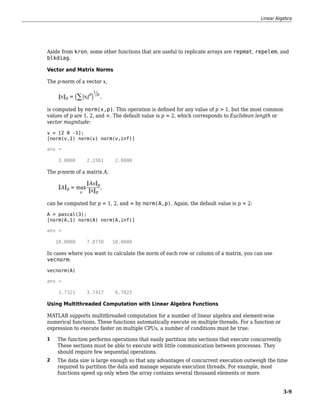 Aside from kron, some other functions that are useful to replicate arrays are repmat, repelem, and
blkdiag.
Vector and Matrix Norms
The p-norm of a vector x,
x p = ∑ xi
p 1
p
,
is computed by norm(x,p). This operation is defined for any value of p > 1, but the most common
values of p are 1, 2, and ∞. The default value is p = 2, which corresponds to Euclidean length or
vector magnitude:
v = [2 0 -1];
[norm(v,1) norm(v) norm(v,inf)]
ans =
3.0000 2.2361 2.0000
The p-norm of a matrix A,
A p = max
x
Ax p
x p
,
can be computed for p = 1, 2, and ∞ by norm(A,p). Again, the default value is p = 2:
A = pascal(3);
[norm(A,1) norm(A) norm(A,inf)]
ans =
10.0000 7.8730 10.0000
In cases where you want to calculate the norm of each row or column of a matrix, you can use
vecnorm:
vecnorm(A)
ans =
1.7321 3.7417 6.7823
Using Multithreaded Computation with Linear Algebra Functions
MATLAB supports multithreaded computation for a number of linear algebra and element-wise
numerical functions. These functions automatically execute on multiple threads. For a function or
expression to execute faster on multiple CPUs, a number of conditions must be true:
1 The function performs operations that easily partition into sections that execute concurrently.
These sections must be able to execute with little communication between processes. They
should require few sequential operations.
2 The data size is large enough so that any advantages of concurrent execution outweigh the time
required to partition the data and manage separate execution threads. For example, most
functions speed up only when the array contains several thousand elements or more.
Linear Algebra
3-9
 