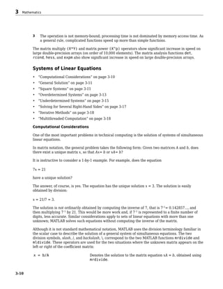 3 The operation is not memory-bound; processing time is not dominated by memory access time. As
a general rule, complicated functions speed up more than simple functions.
The matrix multiply (X*Y) and matrix power (X^p) operators show significant increase in speed on
large double-precision arrays (on order of 10,000 elements). The matrix analysis functions det,
rcond, hess, and expm also show significant increase in speed on large double-precision arrays.
Systems of Linear Equations
• “Computational Considerations” on page 3-10
• “General Solution” on page 3-11
• “Square Systems” on page 3-11
• “Overdetermined Systems” on page 3-13
• “Underdetermined Systems” on page 3-15
• “Solving for Several Right-Hand Sides” on page 3-17
• “Iterative Methods” on page 3-18
• “Multithreaded Computation” on page 3-18
Computational Considerations
One of the most important problems in technical computing is the solution of systems of simultaneous
linear equations.
In matrix notation, the general problem takes the following form: Given two matrices A and b, does
there exist a unique matrix x, so that Ax= b or xA= b?
It is instructive to consider a 1-by-1 example. For example, does the equation
7x = 21
have a unique solution?
The answer, of course, is yes. The equation has the unique solution x = 3. The solution is easily
obtained by division:
x = 21/7 = 3.
The solution is not ordinarily obtained by computing the inverse of 7, that is 7–1
= 0.142857..., and
then multiplying 7–1
by 21. This would be more work and, if 7–1
is represented to a finite number of
digits, less accurate. Similar considerations apply to sets of linear equations with more than one
unknown; MATLAB solves such equations without computing the inverse of the matrix.
Although it is not standard mathematical notation, MATLAB uses the division terminology familiar in
the scalar case to describe the solution of a general system of simultaneous equations. The two
division symbols, slash, /, and backslash, , correspond to the two MATLAB functions mrdivide and
mldivide. These operators are used for the two situations where the unknown matrix appears on the
left or right of the coefficient matrix:
x = b/A Denotes the solution to the matrix equation xA = b, obtained using
mrdivide.
3 Mathematics
3-10
 