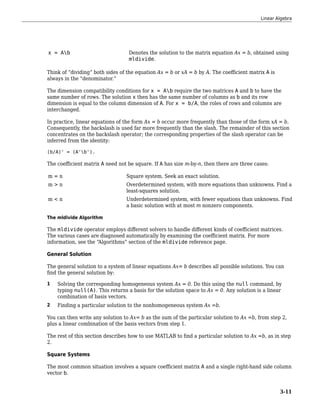 x = Ab Denotes the solution to the matrix equation Ax = b, obtained using
mldivide.
Think of “dividing” both sides of the equation Ax = b or xA = b by A. The coefficient matrix A is
always in the “denominator.”
The dimension compatibility conditions for x = Ab require the two matrices A and b to have the
same number of rows. The solution x then has the same number of columns as b and its row
dimension is equal to the column dimension of A. For x = b/A, the roles of rows and columns are
interchanged.
In practice, linear equations of the form Ax = b occur more frequently than those of the form xA = b.
Consequently, the backslash is used far more frequently than the slash. The remainder of this section
concentrates on the backslash operator; the corresponding properties of the slash operator can be
inferred from the identity:
(b/A)' = (A'b').
The coefficient matrix A need not be square. If A has size m-by-n, then there are three cases:
m = n Square system. Seek an exact solution.
m > n Overdetermined system, with more equations than unknowns. Find a
least-squares solution.
m < n Underdetermined system, with fewer equations than unknowns. Find
a basic solution with at most m nonzero components.
The mldivide Algorithm
The mldivide operator employs different solvers to handle different kinds of coefficient matrices.
The various cases are diagnosed automatically by examining the coefficient matrix. For more
information, see the “Algorithms” section of the mldivide reference page.
General Solution
The general solution to a system of linear equations Ax= b describes all possible solutions. You can
find the general solution by:
1 Solving the corresponding homogeneous system Ax = 0. Do this using the null command, by
typing null(A). This returns a basis for the solution space to Ax = 0. Any solution is a linear
combination of basis vectors.
2 Finding a particular solution to the nonhomogeneous system Ax =b.
You can then write any solution to Ax= b as the sum of the particular solution to Ax =b, from step 2,
plus a linear combination of the basis vectors from step 1.
The rest of this section describes how to use MATLAB to find a particular solution to Ax =b, as in step
2.
Square Systems
The most common situation involves a square coefficient matrix A and a single right-hand side column
vector b.
Linear Algebra
3-11
 