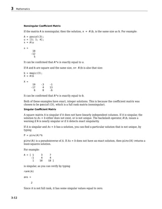 Nonsingular Coefficient Matrix
If the matrix A is nonsingular, then the solution, x = Ab, is the same size as b. For example:
A = pascal(3);
u = [3; 1; 4];
x = Au
x =
10
-12
5
It can be confirmed that A*x is exactly equal to u.
If A and b are square and the same size, x= Ab is also that size:
b = magic(3);
X = Ab
X =
19 -3 -1
-17 4 13
6 0 -6
It can be confirmed that A*x is exactly equal to b.
Both of these examples have exact, integer solutions. This is because the coefficient matrix was
chosen to be pascal(3), which is a full rank matrix (nonsingular).
Singular Coefficient Matrix
A square matrix A is singular if it does not have linearly independent columns. If A is singular, the
solution to Ax = b either does not exist, or is not unique. The backslash operator, Ab, issues a
warning if A is nearly singular or if it detects exact singularity.
If A is singular and Ax = b has a solution, you can find a particular solution that is not unique, by
typing
P = pinv(A)*b
pinv(A) is a pseudoinverse of A. If Ax = b does not have an exact solution, then pinv(A) returns a
least-squares solution.
For example:
A = [ 1 3 7
-1 4 4
1 10 18 ]
is singular, as you can verify by typing
rank(A)
ans =
2
Since A is not full rank, it has some singular values equal to zero.
3 Mathematics
3-12
 
