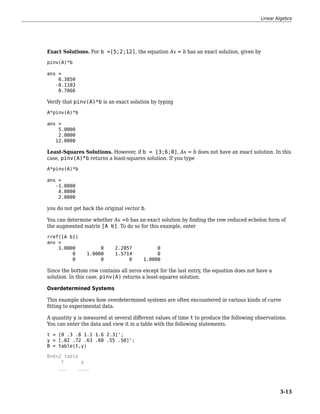 Exact Solutions. For b =[5;2;12], the equation Ax = b has an exact solution, given by
pinv(A)*b
ans =
0.3850
-0.1103
0.7066
Verify that pinv(A)*b is an exact solution by typing
A*pinv(A)*b
ans =
5.0000
2.0000
12.0000
Least-Squares Solutions. However, if b = [3;6;0], Ax = b does not have an exact solution. In this
case, pinv(A)*b returns a least-squares solution. If you type
A*pinv(A)*b
ans =
-1.0000
4.0000
2.0000
you do not get back the original vector b.
You can determine whether Ax =b has an exact solution by finding the row reduced echelon form of
the augmented matrix [A b]. To do so for this example, enter
rref([A b])
ans =
1.0000 0 2.2857 0
0 1.0000 1.5714 0
0 0 0 1.0000
Since the bottom row contains all zeros except for the last entry, the equation does not have a
solution. In this case, pinv(A) returns a least-squares solution.
Overdetermined Systems
This example shows how overdetermined systems are often encountered in various kinds of curve
fitting to experimental data.
A quantity y is measured at several different values of time t to produce the following observations.
You can enter the data and view it in a table with the following statements.
t = [0 .3 .8 1.1 1.6 2.3]';
y = [.82 .72 .63 .60 .55 .50]';
B = table(t,y)
B=6×2 table
t y
___ ____
Linear Algebra
3-13
 