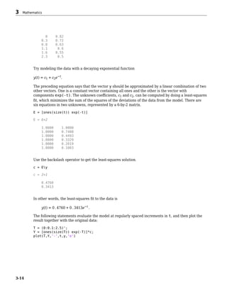 0 0.82
0.3 0.72
0.8 0.63
1.1 0.6
1.6 0.55
2.3 0.5
Try modeling the data with a decaying exponential function
y(t) = c1 + c2e−t.
The preceding equation says that the vector y should be approximated by a linear combination of two
other vectors. One is a constant vector containing all ones and the other is the vector with
components exp(-t). The unknown coefficients, c1 and c2, can be computed by doing a least-squares
fit, which minimizes the sum of the squares of the deviations of the data from the model. There are
six equations in two unknowns, represented by a 6-by-2 matrix.
E = [ones(size(t)) exp(-t)]
E = 6×2
1.0000 1.0000
1.0000 0.7408
1.0000 0.4493
1.0000 0.3329
1.0000 0.2019
1.0000 0.1003
Use the backslash operator to get the least-squares solution.
c = Ey
c = 2×1
0.4760
0.3413
In other words, the least-squares fit to the data is
y(t) = 0 . 4760 + 0 . 3413e−t .
The following statements evaluate the model at regularly spaced increments in t, and then plot the
result together with the original data:
T = (0:0.1:2.5)';
Y = [ones(size(T)) exp(-T)]*c;
plot(T,Y,'-',t,y,'o')
3 Mathematics
3-14
 