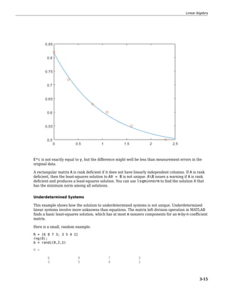 E*c is not exactly equal to y, but the difference might well be less than measurement errors in the
original data.
A rectangular matrix A is rank deficient if it does not have linearly independent columns. If A is rank
deficient, then the least-squares solution to AX = B is not unique. AB issues a warning if A is rank
deficient and produces a least-squares solution. You can use lsqminnorm to find the solution X that
has the minimum norm among all solutions.
Underdetermined Systems
This example shows how the solution to underdetermined systems is not unique. Underdetermined
linear systems involve more unknowns than equations. The matrix left division operation in MATLAB
finds a basic least-squares solution, which has at most m nonzero components for an m-by-n coefficient
matrix.
Here is a small, random example:
R = [6 8 7 3; 3 5 4 1]
rng(0);
b = randi(8,2,1)
R =
6 8 7 3
3 5 4 1
Linear Algebra
3-15
 