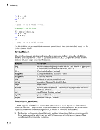 for k = 1:100
x = Ab;
end
toc
Elapsed time is 9.006156 seconds.
% decomposition solution
tic
dA = decomposition(A);
for k = 1:100
x = dAb;
end
toc
Elapsed time is 0.374347 seconds.
For this problem, the decomposition solution is much faster than using backslash alone, yet the
syntax remains simple.
Iterative Methods
If the coefficient matrix A is large and sparse, factorization methods are generally not efficient.
Iterative methods generate a series of approximate solutions. MATLAB provides several iterative
methods to handle large, sparse input matrices.
Function Description
pcg Preconditioned conjugate gradients method. This method is appropriate
for Hermitian positive definite coefficient matrix A.
bicg BiConjugate Gradients Method
bicgstab BiConjugate Gradients Stabilized Method
bicgstabl BiCGStab(l) Method
cgs Conjugate Gradients Squared Method
gmres Generalized Minimum Residual Method
lsqr LSQR Method
minres Minimum Residual Method. This method is appropriate for Hermitian
coefficient matrix A.
qmr Quasi-Minimal Residual Method
symmlq Symmetric LQ Method
tfqmr Transpose-Free QMR Method
Multithreaded Computation
MATLAB supports multithreaded computation for a number of linear algebra and element-wise
numerical functions. These functions automatically execute on multiple threads. For a function or
expression to execute faster on multiple CPUs, a number of conditions must be true:
1 The function performs operations that easily partition into sections that execute concurrently.
These sections must be able to execute with little communication between processes. They
should require few sequential operations.
3 Mathematics
3-18
 