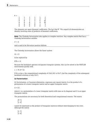 R =
1 1 1 1 1 1
0 1 2 3 4 5
0 0 1 3 6 10
0 0 0 1 4 10
0 0 0 0 1 5
0 0 0 0 0 1
The elements are again binomial coefficients. The fact that R'*R is equal to A demonstrates an
identity involving sums of products of binomial coefficients.
Note The Cholesky factorization also applies to complex matrices. Any complex matrix that has a
Cholesky factorization satisfies
A′ = A
and is said to be Hermitian positive definite.
The Cholesky factorization allows the linear system
Ax = b
to be replaced by
R′Rx = b.
Because the backslash operator recognizes triangular systems, this can be solved in the MATLAB
environment quickly with
x = R(R'b)
If A is n-by-n, the computational complexity of chol(A) is O(n3
), but the complexity of the subsequent
backslash solutions is only O(n2
).
LU Factorization
LU factorization, or Gaussian elimination, expresses any square matrix A as the product of a
permutation of a lower triangular matrix and an upper triangular matrix
A = LU,
where L is a permutation of a lower triangular matrix with ones on its diagonal and U is an upper
triangular matrix.
The permutations are necessary for both theoretical and computational reasons. The matrix
0 1
1 0
cannot be expressed as the product of triangular matrices without interchanging its two rows.
Although the matrix
ε 1
1 0
3 Mathematics
3-20
 