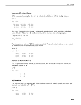Inverse and Fractional Powers
If A is square and nonsingular, then A^(-p) effectively multiplies inv(A) by itself p-1 times.
A^(-3)
ans = 3×3
145.0000 -207.0000 81.0000
-207.0000 298.0000 -117.0000
81.0000 -117.0000 46.0000
MATLAB® calculates inv(A) and A^(-1) with the same algorithm, so the results are exactly the
same. Both inv(A) and A^(-1) produce warnings if the matrix is close to being singular.
isequal(inv(A),A^(-1))
ans = logical
1
Fractional powers, such as A^(2/3), are also permitted. The results using fractional powers depend
on the distribution of the eigenvalues of the matrix.
A^(2/3)
ans = 3×3
0.8901 0.5882 0.3684
0.5882 1.2035 1.3799
0.3684 1.3799 3.1167
Element-by-Element Powers
The .^ operator calculates element-by-element powers. For example, to square each element in a
matrix you can use A.^2.
A.^2
ans = 3×3
1 1 1
1 4 9
1 9 36
Square Roots
The sqrt function is a convenient way to calculate the square root of each element in a matrix. An
alternate way to do this is A.^(1/2).
sqrt(A)
ans = 3×3
1.0000 1.0000 1.0000
1.0000 1.4142 1.7321
Linear Algebra
3-25
 