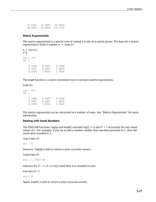 21.6602 53.2807 94.6010
38.5862 94.6010 173.7734
Matrix Exponentials
The matrix exponential is a special case of raising a scalar to a matrix power. The base for a matrix
exponential is Euler's number e = exp(1).
e = exp(1);
e^A
ans = 3×3
103
×
0.1008 0.2407 0.4368
0.2407 0.5867 1.0654
0.4368 1.0654 1.9418
The expm function is a more convenient way to calculate matrix exponentials.
expm(A)
ans = 3×3
103
×
0.1008 0.2407 0.4368
0.2407 0.5867 1.0654
0.4368 1.0654 1.9418
The matrix exponential can be calculated in a number of ways. See “Matrix Exponentials” for more
information.
Dealing with Small Numbers
The MATLAB functions log1p and expm1 calculate log 1 + x and ex − 1 accurately for very small
values of x. For example, if you try to add a number smaller than machine precision to 1, then the
result gets rounded to 1.
log(1+eps/2)
ans = 0
However, log1p is able to return a more accurate answer.
log1p(eps/2)
ans = 1.1102e-16
Likewise for ex − 1, if x is very small then it is rounded to zero.
exp(eps/2)-1
ans = 0
Again, expm1 is able to return a more accurate answer.
Linear Algebra
3-27
 