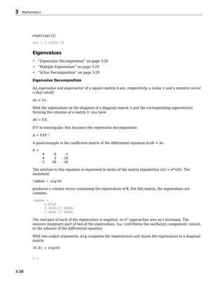 expm1(eps/2)
ans = 1.1102e-16
Eigenvalues
• “Eigenvalue Decomposition” on page 3-28
• “Multiple Eigenvalues” on page 3-29
• “Schur Decomposition” on page 3-29
Eigenvalue Decomposition
An eigenvalue and eigenvector of a square matrix A are, respectively, a scalar λ and a nonzero vector
υ that satisfy
Aυ = λυ.
With the eigenvalues on the diagonal of a diagonal matrix Λ and the corresponding eigenvectors
forming the columns of a matrix V, you have
AV = VΛ.
If V is nonsingular, this becomes the eigenvalue decomposition
A = VΛV–1
.
A good example is the coefficient matrix of the differential equation dx/dt = Ax:
A =
0 -6 -1
6 2 -16
-5 20 -10
The solution to this equation is expressed in terms of the matrix exponential x(t) = etA
x(0). The
statement
lambda = eig(A)
produces a column vector containing the eigenvalues of A. For this matrix, the eigenvalues are
complex:
lambda =
-3.0710
-2.4645+17.6008i
-2.4645-17.6008i
The real part of each of the eigenvalues is negative, so eλt
approaches zero as t increases. The
nonzero imaginary part of two of the eigenvalues, ±ω, contributes the oscillatory component, sin(ωt),
to the solution of the differential equation.
With two output arguments, eig computes the eigenvectors and stores the eigenvalues in a diagonal
matrix:
[V,D] = eig(A)
V =
3 Mathematics
3-28
 