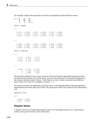 For example, compare the eigenvalue and Schur decompositions of this defective matrix:
A = [ 6 12 19
-9 -20 -33
4 9 15 ];
[V,D] = eig(A)
V =
-0.4741 + 0.0000i -0.4082 - 0.0000i -0.4082 + 0.0000i
0.8127 + 0.0000i 0.8165 + 0.0000i 0.8165 + 0.0000i
-0.3386 + 0.0000i -0.4082 + 0.0000i -0.4082 - 0.0000i
D =
-1.0000 + 0.0000i 0.0000 + 0.0000i 0.0000 + 0.0000i
0.0000 + 0.0000i 1.0000 + 0.0000i 0.0000 + 0.0000i
0.0000 + 0.0000i 0.0000 + 0.0000i 1.0000 - 0.0000i
[U,S] = schur(A)
U =
-0.4741 0.6648 0.5774
0.8127 0.0782 0.5774
-0.3386 -0.7430 0.5774
S =
-1.0000 20.7846 -44.6948
0 1.0000 -0.6096
0 0.0000 1.0000
The matrix A is defective since it does not have a full set of linearly independent eigenvectors (the
second and third columns of V are the same). Since not all columns of V are linearly independent, it
has a large condition number of about ~1e8. However, schur is able to calculate three different
basis vectors in U. Since U is orthogonal, cond(U) = 1.
The matrix S has the real eigenvalue as the first entry on the diagonal and the repeated eigenvalue
represented by the lower right 2-by-2 block. The eigenvalues of the 2-by-2 block are also eigenvalues
of A:
eig(S(2:3,2:3))
ans =
1.0000 + 0.0000i
1.0000 - 0.0000i
Singular Values
A singular value and corresponding singular vectors of a rectangular matrix A are, respectively, a
scalar σ and a pair of vectors u and v that satisfy
3 Mathematics
3-30
 