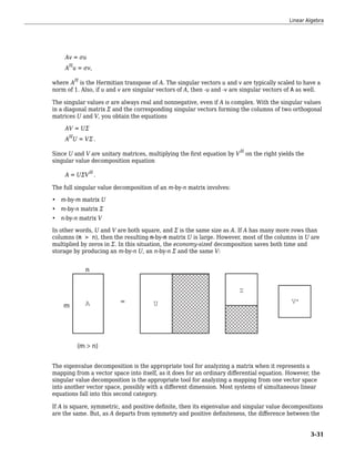 Av = σu
AH
u = σv,
where AH
is the Hermitian transpose of A. The singular vectors u and v are typically scaled to have a
norm of 1. Also, if u and v are singular vectors of A, then -u and -v are singular vectors of A as well.
The singular values σ are always real and nonnegative, even if A is complex. With the singular values
in a diagonal matrix Σ and the corresponding singular vectors forming the columns of two orthogonal
matrices U and V, you obtain the equations
AV = UΣ
AH
U = VΣ .
Since U and V are unitary matrices, multiplying the first equation by VH
on the right yields the
singular value decomposition equation
A = UΣVH
.
The full singular value decomposition of an m-by-n matrix involves:
• m-by-m matrix U
• m-by-n matrix Σ
• n-by-n matrix V
In other words, U and V are both square, and Σ is the same size as A. If A has many more rows than
columns (m > n), then the resulting m-by-m matrix U is large. However, most of the columns in U are
multiplied by zeros in Σ. In this situation, the economy-sized decomposition saves both time and
storage by producing an m-by-n U, an n-by-n Σ and the same V:
The eigenvalue decomposition is the appropriate tool for analyzing a matrix when it represents a
mapping from a vector space into itself, as it does for an ordinary differential equation. However, the
singular value decomposition is the appropriate tool for analyzing a mapping from one vector space
into another vector space, possibly with a different dimension. Most systems of simultaneous linear
equations fall into this second category.
If A is square, symmetric, and positive definite, then its eigenvalue and singular value decompositions
are the same. But, as A departs from symmetry and positive definiteness, the difference between the
Linear Algebra
3-31
 