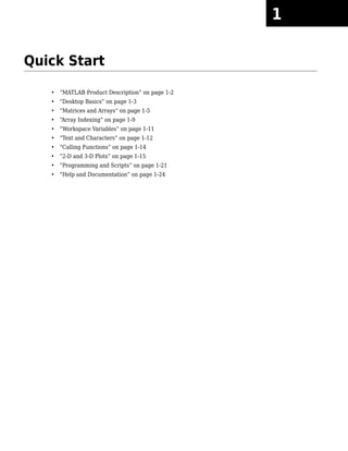 Quick Start
• “MATLAB Product Description” on page 1-2
• “Desktop Basics” on page 1-3
• “Matrices and Arrays” on page 1-5
• “Array Indexing” on page 1-9
• “Workspace Variables” on page 1-11
• “Text and Characters” on page 1-12
• “Calling Functions” on page 1-14
• “2-D and 3-D Plots” on page 1-15
• “Programming and Scripts” on page 1-21
• “Help and Documentation” on page 1-24
1
 