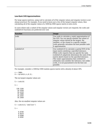 Low-Rank SVD Approximations
For large sparse matrices, using svd to calculate all of the singular values and singular vectors is not
always practical. For example, if you need to know just a few of the largest singular values, then
calculating all of the singular values of a 5000-by-5000 sparse matrix is extra work.
In cases where only a subset of the singular values and singular vectors are required, the svds and
svdsketch functions are preferred over svd.
Function Usage
svds Use svds to calculate a rank-k approximation of
the SVD. You can specify whether the subset of
singular values should be the largest, the
smallest, or the closest to a specific number.
svds generally calculates the best possible rank-
k approximation.
svdsketch Use svdsketch to calculate a partial SVD of the
input matrix satisfying a specified tolerance.
While svds requires that you specify the rank,
svdsketch adaptively determines the rank of the
matrix sketch based on the specified tolerance.
The rank-k approximation that svdsketch
ultimately uses satisfies the tolerance, but unlike
svds, it is not guaranteed to be the best one
possible.
For example, consider a 1000-by-1000 random sparse matrix with a density of about 30%.
n = 1000;
A = sprand(n,n,0.3);
The six largest singular values are
S = svds(A)
S =
130.2184
16.4358
16.4119
16.3688
16.3242
16.2838
Also, the six smallest singular values are
S = svds(A,6,'smallest')
S =
0.0740
0.0574
0.0388
0.0282
Linear Algebra
3-33
 