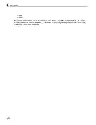 0.0131
0.0066
For smaller matrices that can fit in memory as a full matrix, full(A), using svd(full(A)) might
still be quicker than svds or svdsketch. However, for truly large and sparse matrices, using svds
or svdsketch becomes necessary.
3 Mathematics
3-34
 