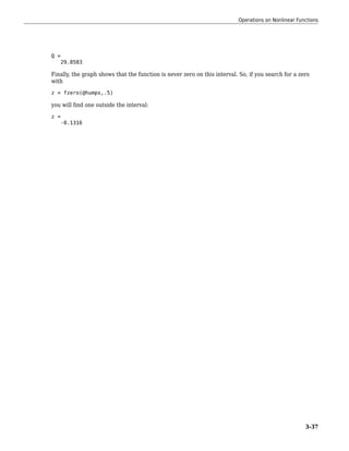 Q =
29.8583
Finally, the graph shows that the function is never zero on this interval. So, if you search for a zero
with
z = fzero(@humps,.5)
you will find one outside the interval:
z =
-0.1316
Operations on Nonlinear Functions
3-37
 