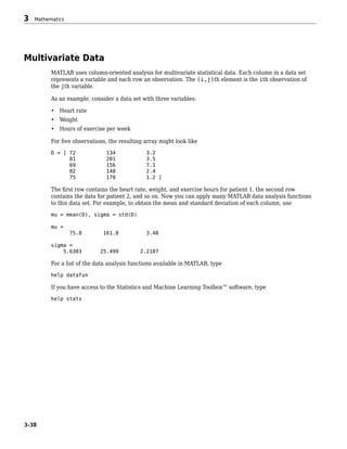 Multivariate Data
MATLAB uses column-oriented analysis for multivariate statistical data. Each column in a data set
represents a variable and each row an observation. The (i,j)th element is the ith observation of
the jth variable.
As an example, consider a data set with three variables:
• Heart rate
• Weight
• Hours of exercise per week
For five observations, the resulting array might look like
D = [ 72 134 3.2
81 201 3.5
69 156 7.1
82 148 2.4
75 170 1.2 ]
The first row contains the heart rate, weight, and exercise hours for patient 1, the second row
contains the data for patient 2, and so on. Now you can apply many MATLAB data analysis functions
to this data set. For example, to obtain the mean and standard deviation of each column, use
mu = mean(D), sigma = std(D)
mu =
75.8 161.8 3.48
sigma =
5.6303 25.499 2.2107
For a list of the data analysis functions available in MATLAB, type
help datafun
If you have access to the Statistics and Machine Learning Toolbox™ software, type
help stats
3 Mathematics
3-38
 