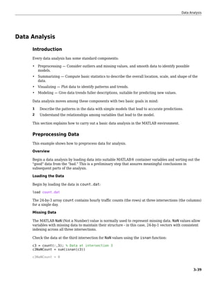 Data Analysis
Introduction
Every data analysis has some standard components:
• Preprocessing — Consider outliers and missing values, and smooth data to identify possible
models.
• Summarizing — Compute basic statistics to describe the overall location, scale, and shape of the
data.
• Visualizing — Plot data to identify patterns and trends.
• Modeling — Give data trends fuller descriptions, suitable for predicting new values.
Data analysis moves among these components with two basic goals in mind:
1 Describe the patterns in the data with simple models that lead to accurate predictions.
2 Understand the relationships among variables that lead to the model.
This section explains how to carry out a basic data analysis in the MATLAB environment.
Preprocessing Data
This example shows how to preprocess data for analysis.
Overview
Begin a data analysis by loading data into suitable MATLAB® container variables and sorting out the
"good" data from the "bad." This is a preliminary step that assures meaningful conclusions in
subsequent parts of the analysis.
Loading the Data
Begin by loading the data in count.dat:
load count.dat
The 24-by-3 array count contains hourly traffic counts (the rows) at three intersections (the columns)
for a single day.
Missing Data
The MATLAB NaN (Not a Number) value is normally used to represent missing data. NaN values allow
variables with missing data to maintain their structure - in this case, 24-by-1 vectors with consistent
indexing across all three intersections.
Check the data at the third intersection for NaN values using the isnan function:
c3 = count(:,3); % Data at intersection 3
c3NaNCount = sum(isnan(c3))
c3NaNCount = 0
Data Analysis
3-39
 