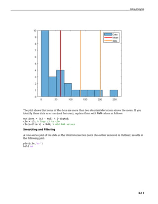 The plot shows that some of the data are more than two standard deviations above the mean. If you
identify these data as errors (not features), replace them with NaN values as follows:
outliers = (c3 - mu3) > 2*sigma3;
c3m = c3; % Copy c3 to c3m
c3m(outliers) = NaN; % Add NaN values
Smoothing and Filtering
A time-series plot of the data at the third intersection (with the outlier removed in Outliers) results in
the following plot:
plot(c3m,'o-')
hold on
Data Analysis
3-41
 