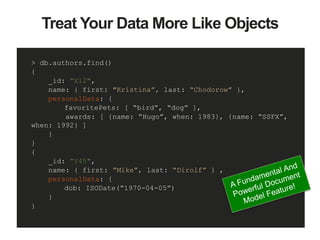 > db.authors.find()
{
_id: ”X12",
name: { first: "Kristina”, last: “Chodorow” },
personalData: {
favoritePets: [ “bird”, “dog” ],
awards: [ {name: “Hugo”, when: 1983}, {name: “SSFX”,
when: 1992} ]
}
}
{
_id: ”Y45",
name: { first: ”Mike”, last: “Dirolf” } ,
personalData: {
dob: ISODate(“1970-04-05”)
}
}
Treat Your Data More Like Objects
 