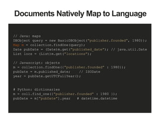 // Java: maps
DBObject query = new BasicDBObject(”publisher.founded”, 1980));
Map m = collection.findOne(query);
Date pubDate = (Date)m.get(”published_date”); // java.util.Date
List locs = (List)m.get(”locations”);
// Javascript: objects
m = collection.findOne({”publisher.founded” : 1980});
pubDate = m.published_date; // ISODate
year = pubDate.getUTCFullYear();
# Python: dictionaries
m = coll.find_one({”publisher.founded” : 1980 });
pubDate = m[”pubDate”].year # datetime.datetime
Documents Natively Map to Language
 