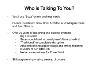 Who is Talking To You?
• Yes, I use “Buzz” on my business cards
• Former Investment Bank Chief Architect at JPMorganChase
and Bear Stearns
• Over 30 years of designing and building systems
• Big and small
• Super-specialized to broadly useful in any vertical
• “Traditional” to completely disruptive
• Advocate of language leverage and strong factoring
• Inventor of perl DBI/DBD
• Not an award winner for PowerPoint
• Still programming – using emacs, of course
 