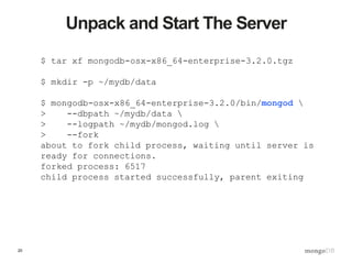 20
Unpack and Start The Server
$ tar xf mongodb-osx-x86_64-enterprise-3.2.0.tgz
$ mkdir -p ~/mydb/data
$ mongodb-osx-x86_64-enterprise-3.2.0/bin/mongod 
> --dbpath ~/mydb/data 
> --logpath ~/mydb/mongod.log 
> --fork
about to fork child process, waiting until server is
ready for connections.
forked process: 6517
child process started successfully, parent exiting
 