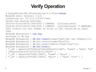 21
Verify Operation
$ mongodb-osx-x86_64-enterprise-3.2.0/bin/mongo
MongoDB shell version: 3.2.0
connecting to: 127.0.0.1:27017/test
Server has startup warnings:
2016-01-01T12:44:01.646-0500 I CONTROL [initandlisten]
2016-01-01T12:44:01.646-0500 I CONTROL [initandlisten] ** WARNING:
soft rlimits too low. Number of files is 256, should be at least
1000
MongoDB Enterprise > use mug
switched to db mug
MongoDB Enterprise > db.foo.insert({name:”bob”,hd: new ISODate()});
MongoDB Enterprise > db.foo.insert({name:"buzz"});
MongoDB Enterprise > db.foo.insert({pets:["dog","cat"]});
MongoDB Enterprise > db.foo.find();
{ "_id" : ObjectId("5686cef538ea4981e63111dd"), "name" : "bob", "hd"
: ISODate("2016-01-01T19:09:41.442Z") }
{ "_id" : ObjectId("5686…79d5"), "name" : "buzz" }
{ "_id" : ObjectId("5686…79d6"), "pets" : [ "dog", "cat" ] }
 
