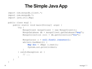 22
The Simple Java App
import com.mongodb.client.*;
import com.mongodb.*;
import java.util.Map;
public class mug1 {
public static void main(String[] args) {
try {
MongoClient mongoClient = new MongoClient();
MongoDatabase db = mongoClient.getDatabase("mug”);
MongoCollection coll = db.getCollection("foo");
MongoCursor c = coll.find().iterator();
while(c.hasNext()) {
Map doc = (Map) c.next();
System.out.println(doc);
}
} catch(Exception e) {
// ...
}
}
}
 