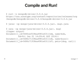 23
Compile and Run!
$ curl -o mongodb-driver-3.0.4.jar
https://oss.sonatype.org/content/repositories/releases/org
/mongodb/mongodb-driver/3.0.4/mongodb-driver-3.0.4.jar
$ javac –cp mongo-java-driver-3.0.4.jar:. mug1.java
$ java –cp mongo-java-driver-3.0.4.jar:. mug1
(logger output)
Document{{_id=5686cef538ea4981e63111dd, name=bob,
hd=Fri Jan 01 14:09:41 EST 2016}}
Document{{_id=5686c71338ea4981e63111d6, name=buzz}}
Document{{_id=5686c71938ea4981e63111d7, pets=[dog, cat]}}
 