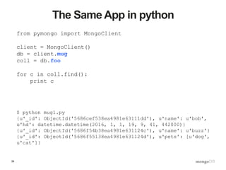 24
The Same App in python
from pymongo import MongoClient
client = MongoClient()
db = client.mug
coll = db.foo
for c in coll.find():
print c
$ python mug1.py
{u'_id': ObjectId('5686cef538ea4981e63111dd'), u'name': u'bob',
u'hd': datetime.datetime(2016, 1, 1, 19, 9, 41, 442000)}
{u'_id': ObjectId('5686f54b38ea4981e631124c'), u'name': u'buzz'}
{u'_id': ObjectId('5686f55138ea4981e631124d'), u'pets': [u'dog',
u'cat']}
 